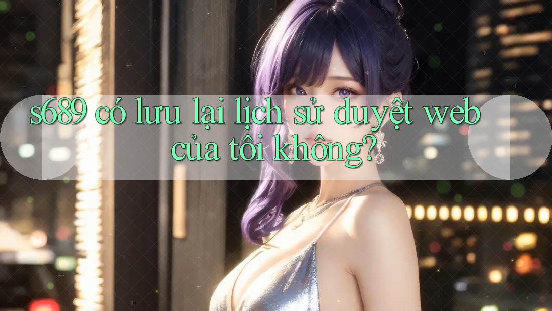 s689 có lưu lại lịch sử duyệt web của tôi không?