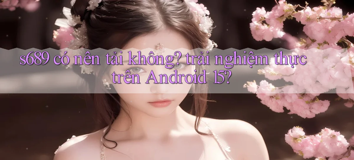 s689 có nên tải không trải nghiệm thực trên Android 15