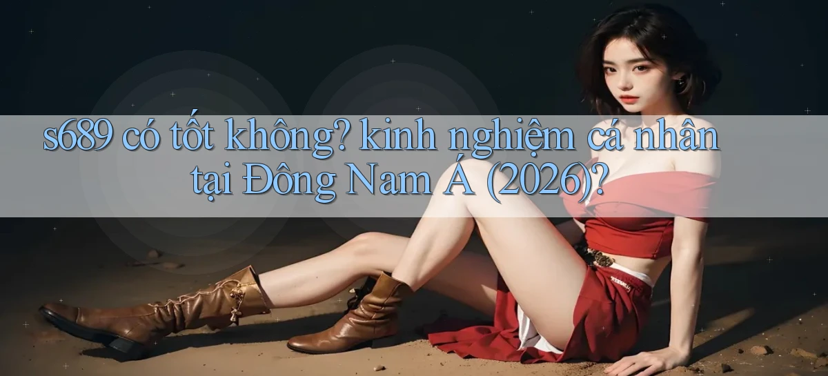 s689 có tốt không kinh nghiệm cá nhân tại Đông Nam Á (2026)