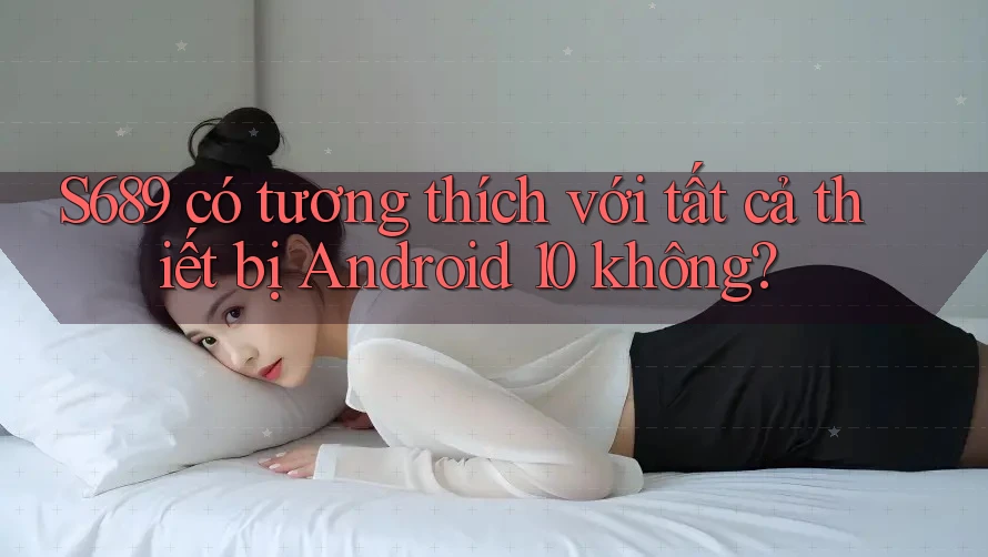 S689 có tương thích với tất cả thiết bị Android 10 không?