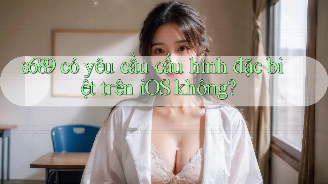 s689 có yêu cầu cấu hình đặc biệt trên iOS không?