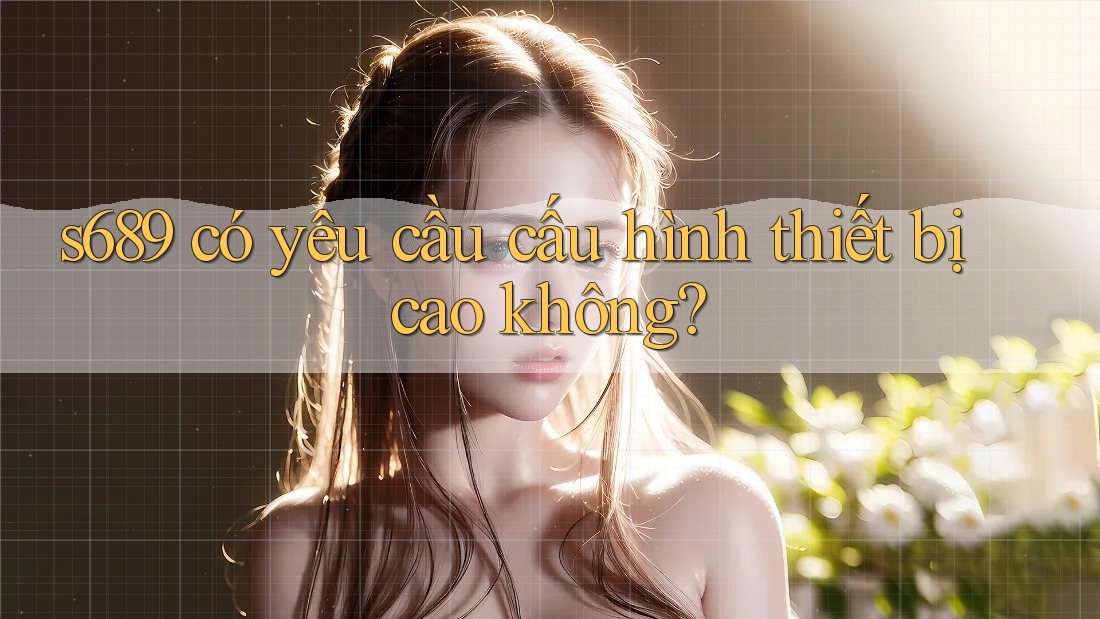 s689 có yêu cầu cấu hình thiết bị cao không?