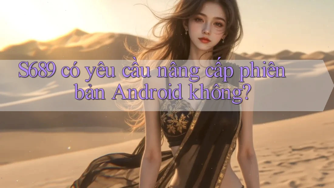 S689 có yêu cầu nâng cấp phiên bản Android không? S689 có yêu cầu nâng cấp phiên bản Android không?