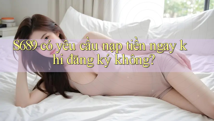 S689 có yêu cầu nạp tiền ngay khi đăng ký không?