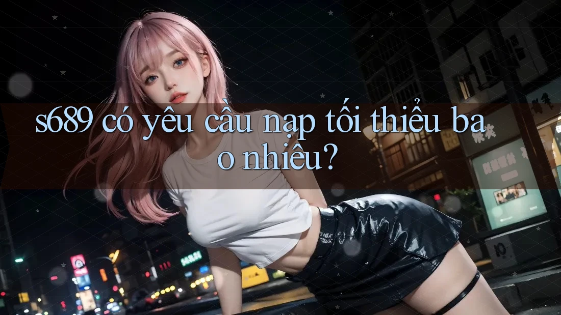 s689 có yêu cầu nạp tối thiểu bao nhiêu? s689 có yêu cầu nạp tối thiểu bao nhiêu?