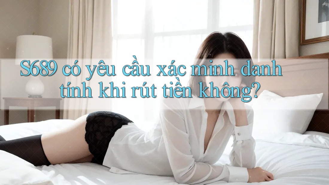 S689 có yêu cầu xác minh danh tính khi rút tiền không?