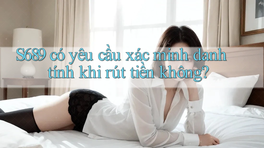 S689 có yêu cầu xác minh danh tính khi rút tiền không?