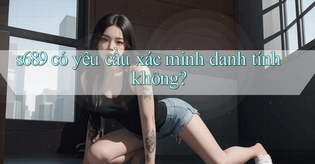 s689 có yêu cầu xác minh danh tính không?
