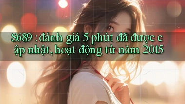 S689 đánh giá 5 phút đã được cập nhật, hoạt động từ năm 2015