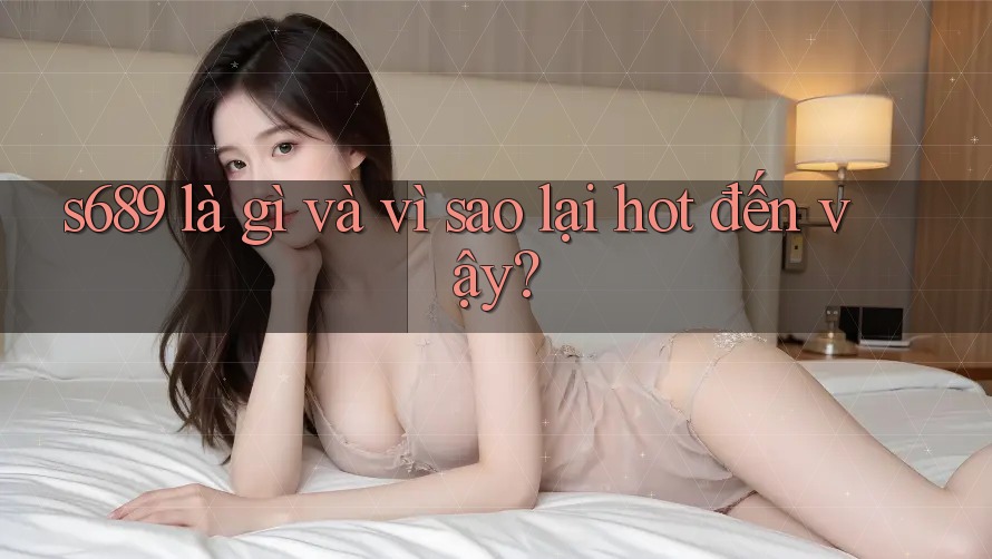 s689 là gì và vì sao lại hot đến vậy?