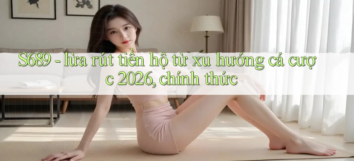 S689   lừa rút tiền hộ từ xu hướng cá cược 2026, chính thức