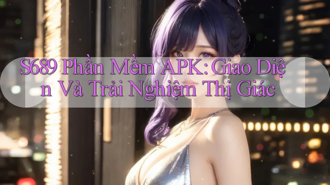 S689 Phần Mềm APK: Giao Diện Và Trải Nghiệm Thị Giác
