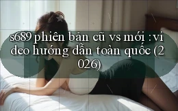 s689 phiên bản cũ vs mới video hướng dẫn toàn quốc (2026)