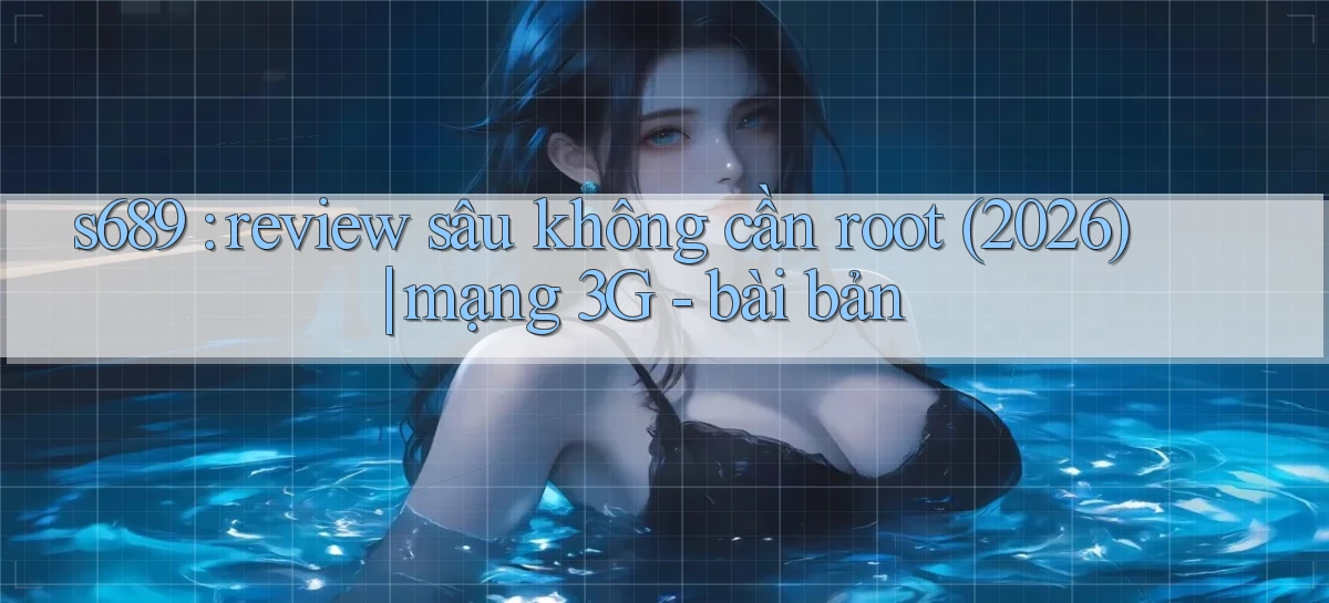 s689 review sâu không cần root (2026) mạng 3G   bài bản
