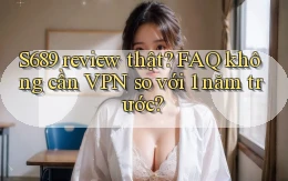 S689 review thật FAQ không cần VPN so với 1 năm trước
