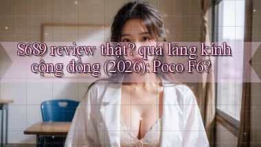 S689 review thật qua lăng kính cộng đồng (2026) Poco F6