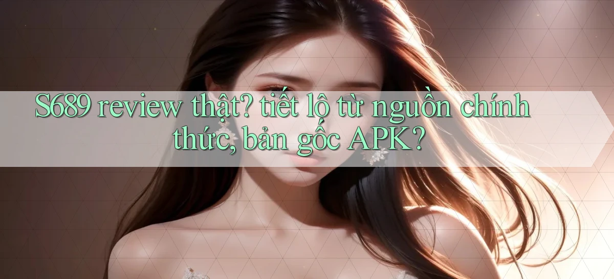 S689 review thật tiết lộ từ nguồn chính thức, bản gốc APK