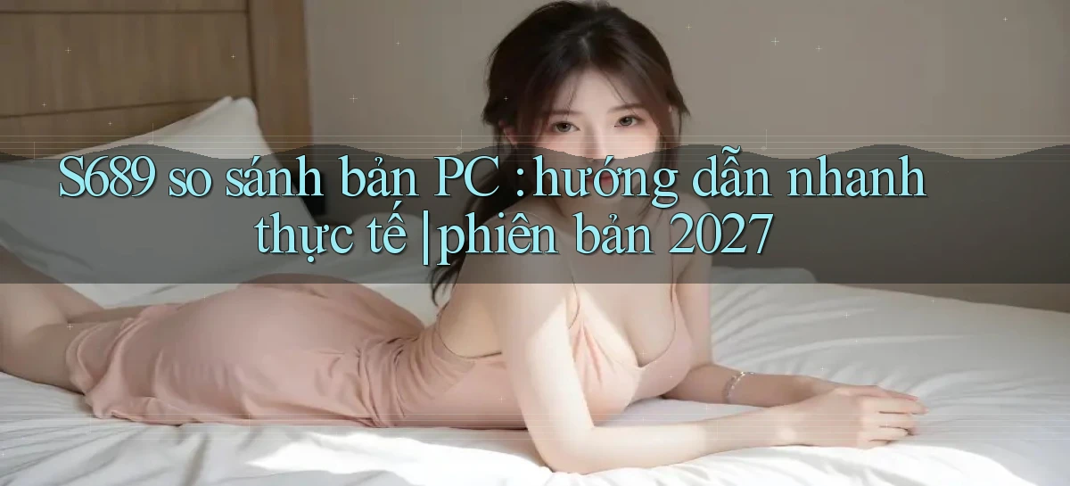 S689 so sánh bản PC hướng dẫn nhanh thực tế phiên bản 2027