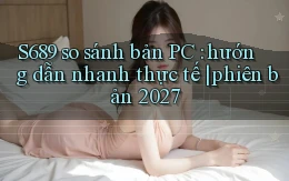 S689 so sánh bản PC hướng dẫn nhanh thực tế phiên bản 2027