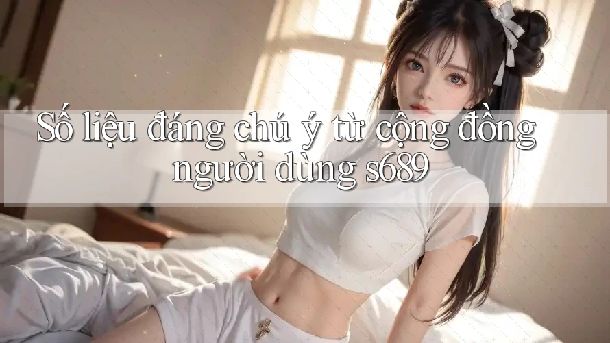 Số liệu đáng chú ý từ cộng đồng người dùng s689 Số liệu đáng chú ý từ cộng đồng người dùng s689