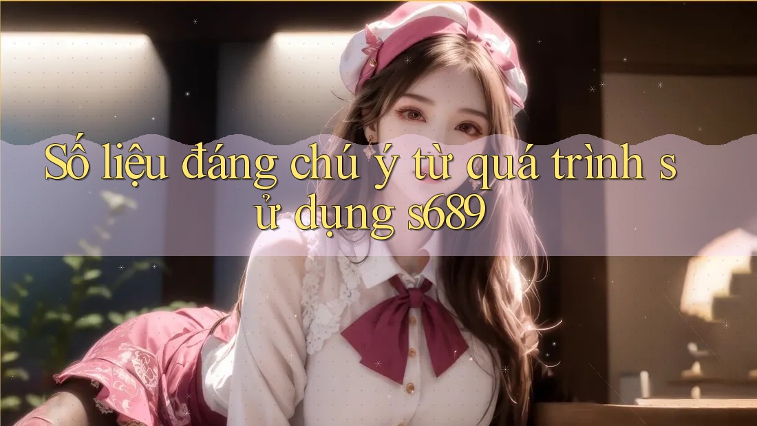 Số liệu đáng chú ý từ quá trình sử dụng s689