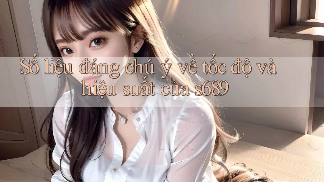 Số liệu đáng chú ý về tốc độ và hiệu suất của s689