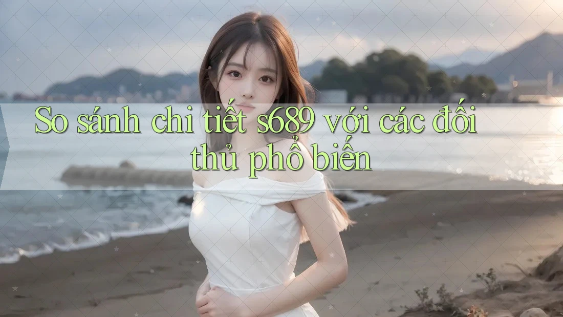 So sánh chi tiết s689 với các đối thủ phổ biến