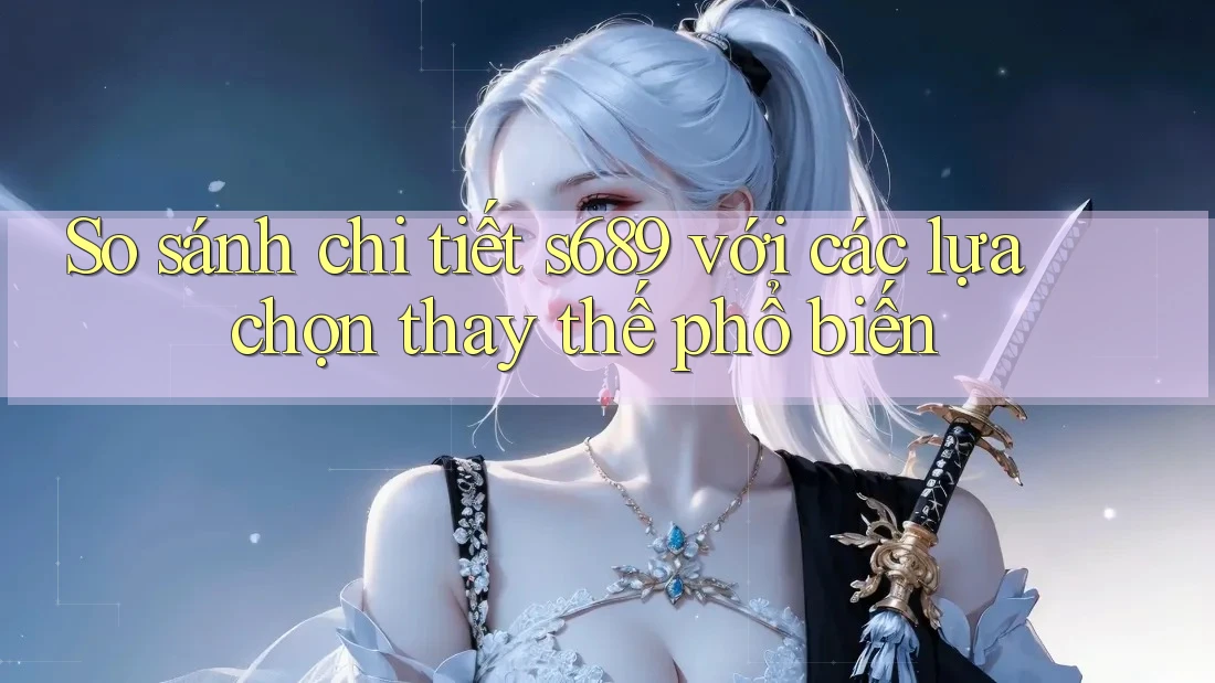 So sánh chi tiết s689 với các lựa chọn thay thế phổ biến