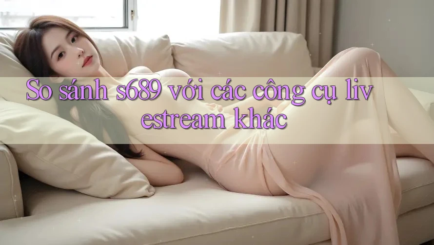 So sánh s689 với các công cụ livestream khác
