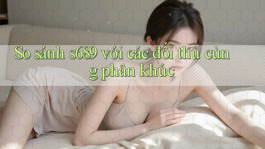 So sánh s689 với các đối thủ cùng phân khúc So sánh s689 với các đối thủ cùng phân khúc