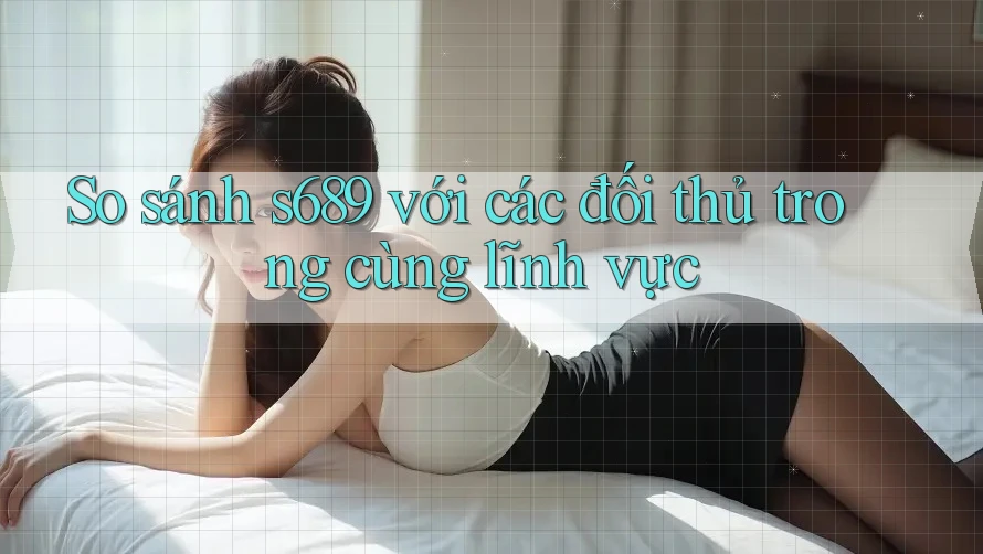 So sánh s689 với các đối thủ trong cùng lĩnh vực
