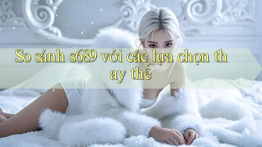 So sánh s689 với các lựa chọn thay thế