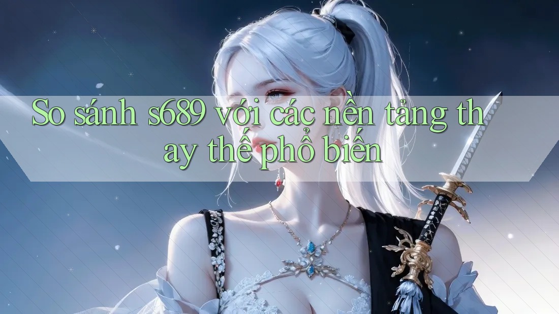 So sánh s689 với các nền tảng thay thế phổ biến