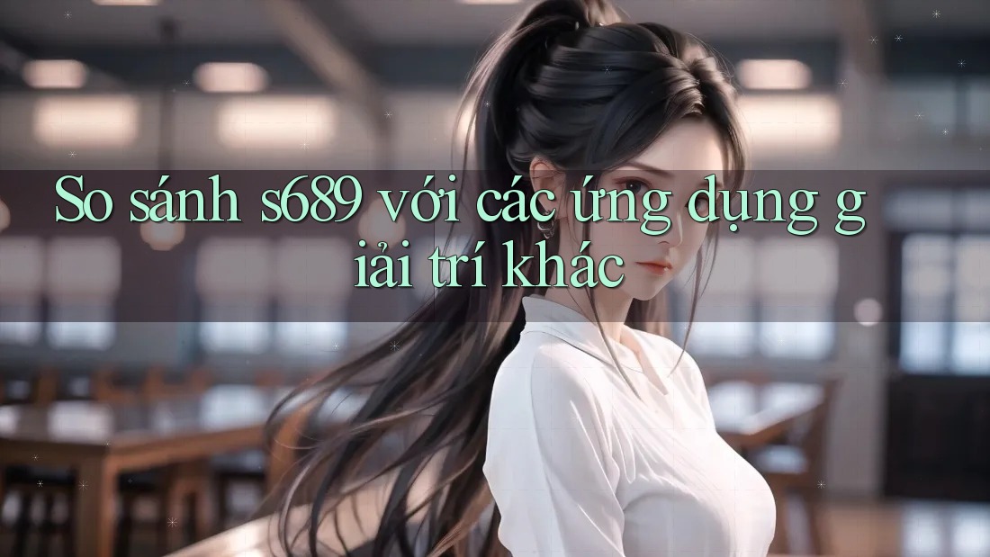 So sánh s689 với các ứng dụng giải trí khác