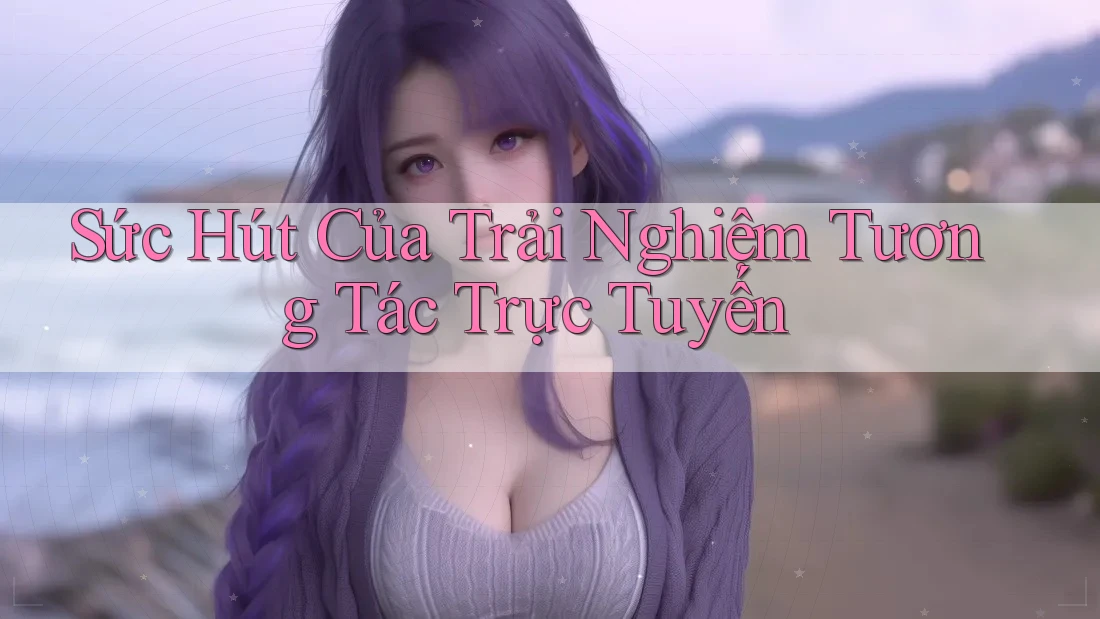 Sức Hút Của Trải Nghiệm Tương Tác Trực Tuyến