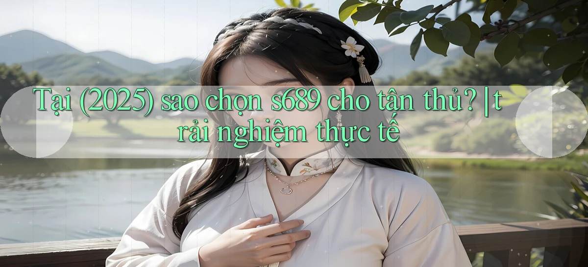 Tại (2025) sao chọn s689 cho tân thủ trải nghiệm thực tế