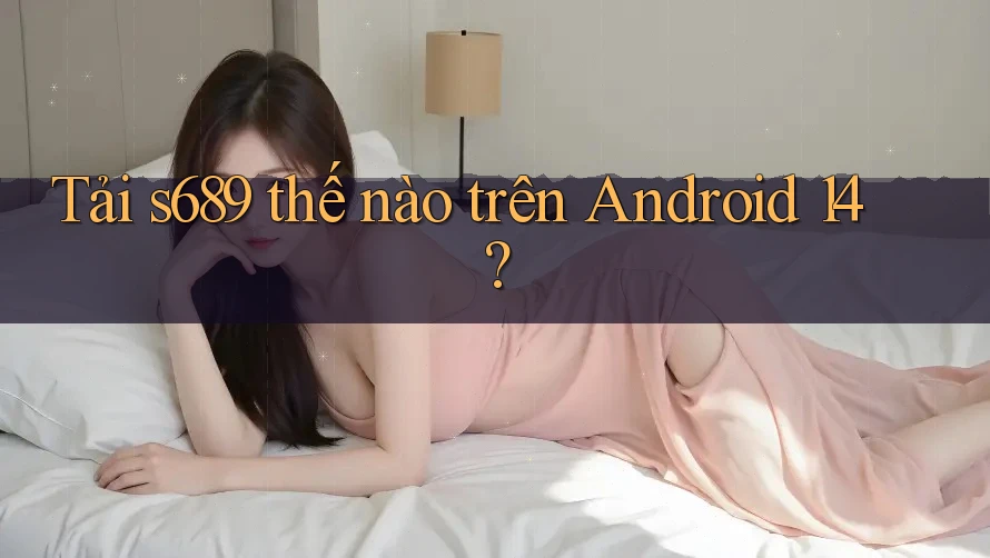 Tải s689 thế nào trên Android 14?