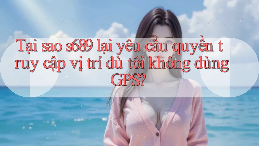Tại sao s689 lại yêu cầu quyền truy cập vị trí dù tôi không dùng GPS? Tại sao s689 lại yêu cầu quyền truy cập vị trí dù tôi không dùng GPS?