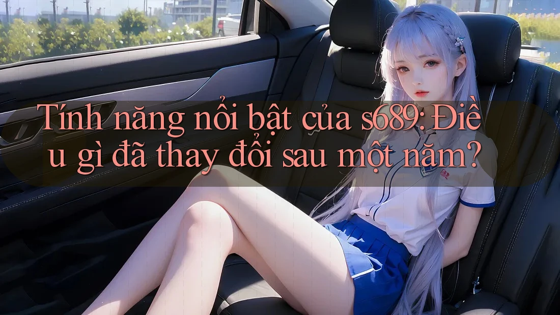 Tính năng nổi bật của s689: Điều gì đã thay đổi sau một năm? Tính năng nổi bật của s689: Điều gì đã thay đổi sau một năm?