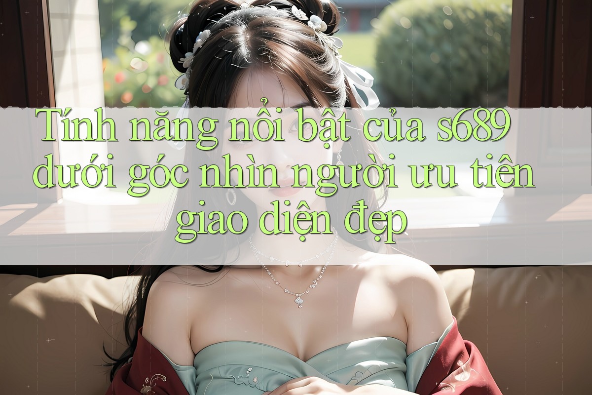 Tính năng nổi bật của s689 dưới góc nhìn người ưu tiên giao diện đẹp