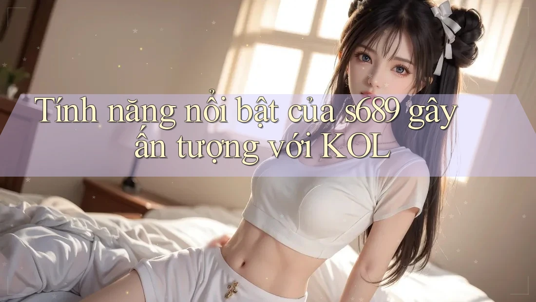 Tính năng nổi bật của s689 gây ấn tượng với KOL