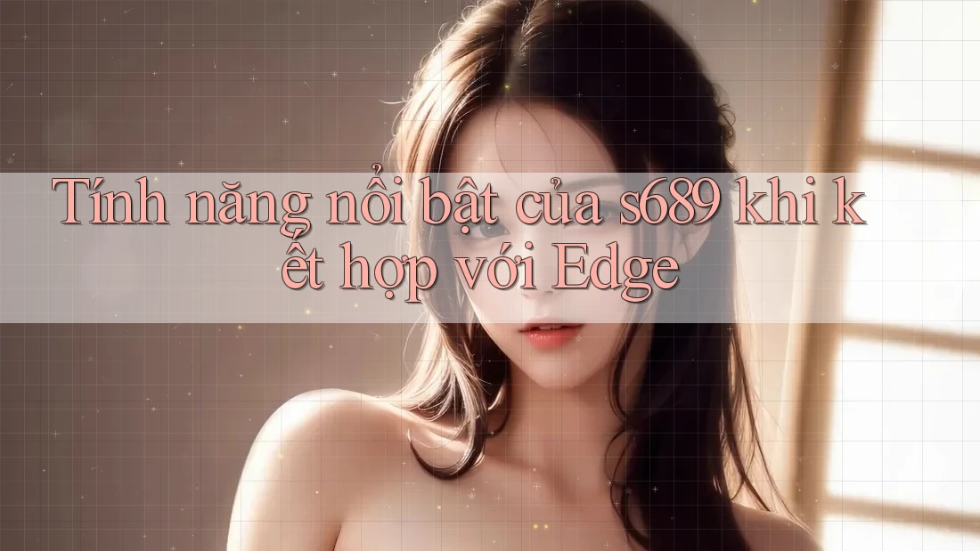 Tính năng nổi bật của s689 khi kết hợp với Edge