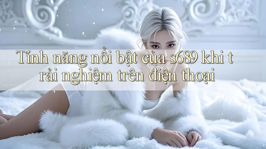 Tính năng nổi bật của s689 khi trải nghiệm trên điện thoại Tính năng nổi bật của s689 khi trải nghiệm trên điện thoại