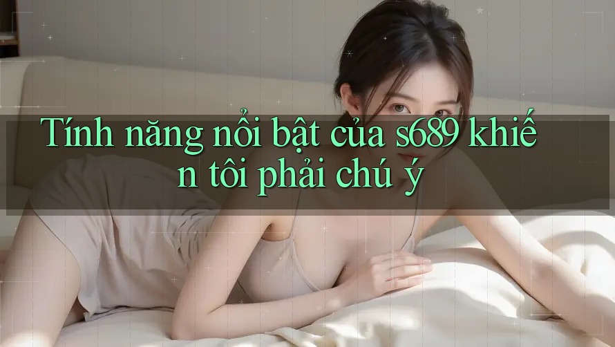 Tính năng nổi bật của s689 khiến tôi phải chú ý