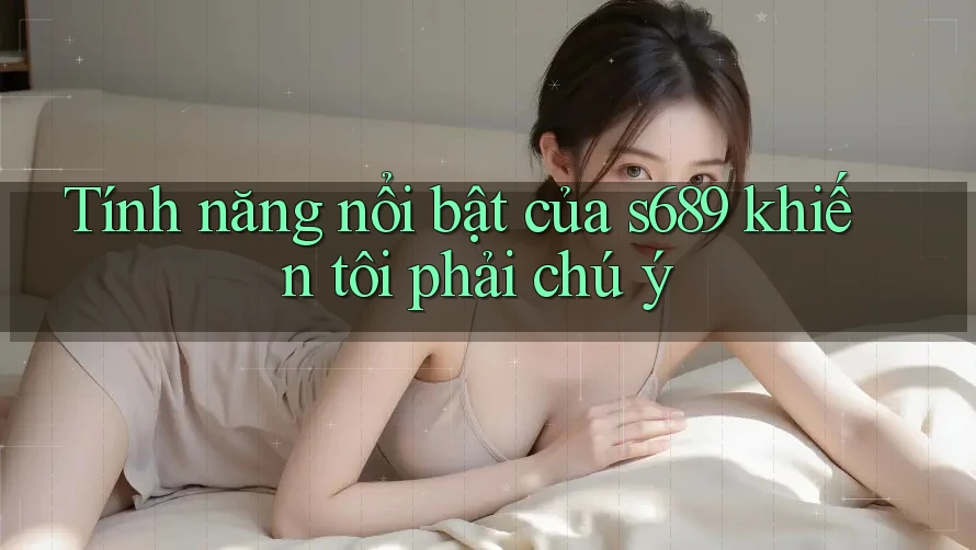 Tính năng nổi bật của s689 khiến tôi phải chú ý