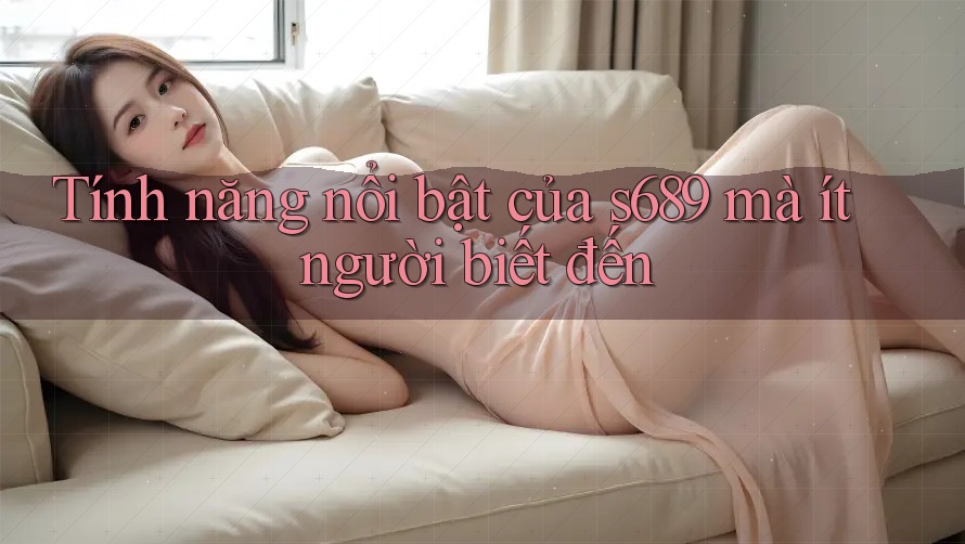 Tính năng nổi bật của s689 mà ít người biết đến Tính năng nổi bật của s689 mà ít người biết đến