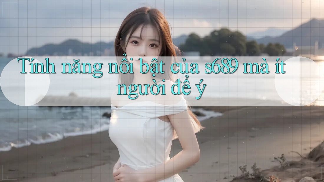 Tính năng nổi bật của s689 mà ít người để ý