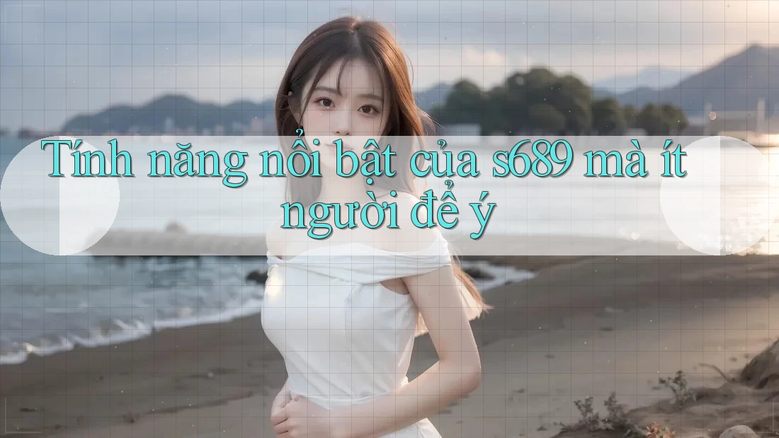 Tính năng nổi bật của s689 mà ít người để ý Tính năng nổi bật của s689 mà ít người để ý