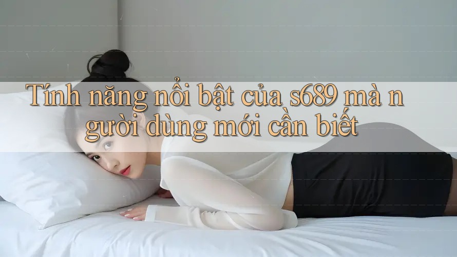 Tính năng nổi bật của s689 mà người dùng mới cần biết