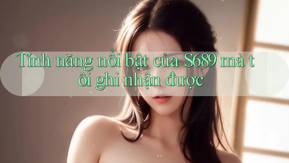 Tính năng nổi bật của S689 mà tôi ghi nhận được